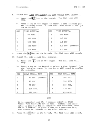 Page 57Programming IMI 66-037 
8. Select the -f-i.g&. ~~erat..io.nJdia.l.. $~n_e, recall t,&~e; i.n.te.r.v~~-h 
de?-:-a-i.is- i i 3 - - - -m-v-- 
a. Press the 
stop. 67 8 key on the keypad. The dial tone will 
b. 
Press a key on the keypad to select a time interval per 
the following chart. A tone burst will sound to confirm 
. 
the selection. 
3 
4 80 MSEC. 
300 MSEC. 
500 MSEC 
600 MSEC. 
750 MSEC. 
Q2.Y 
I T i 
6 
7 
8 
9 
0 TIME INTERVAL 
_ ---.~ i;.d~.- -.-.- 
875 MSEC. 
1.0 SEC. 
1.5 SEC. 
2.0 SEC....