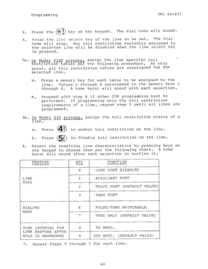 Page 60Programming IMI 66-037 
3. 
4. 
5a. 
u 
5b. 
6. 
Press the xg 
0 key on the keypad. The dial tone will sound. 
Press the line select key of the line to be set. The dial 
tone will stop. 
Any toll restriction currently assigned to 
the selected line will be disabled when the line select key 
is pressed. 
On Model 616B s 
?esE??EEiGnEaJ? es per the following procedure. 
Y s.t.ems. assign the line specific toll 
_ T ..v ,;J 
At this 
point, all toll restriction tables are unassigned for the 
selected line....