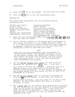 Page 61Programming IMI 66-037 
a. 
9. key on the keypad. The dial tone will sound. 
key to exit the programming mode. 
STATION COS 
The Station COS programming sets the following station 
characteristics: 
DSS/BLF port enable Ringing assignments 
PA port enable Access denied 
Prime line selection Call origination denied 
Ringing line preference Automatic privacy release 
status Night ringing assignment 
Station toll restriction All-call and zone paging 
requirements (616R only) configuration (616R only) 
1. 
2....