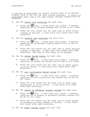 Page 63Programming 
IMI 66-037 
A line may be programmed for direct ringing (step 8) or delayed 
ringing (step 9) but not for both ringing features. If ste 
f 8 is 
g rogrammed after step 9 for some reason, delayed ringing wi 1 be 
isabled. 
8. 
Set the ~~~g,c_t r.ing selection for each line. 
-7-e i%--rwr-~%. 
a. Press the 
El E key. A tone burst will sound. A default 
condition of no ringing enabled will be set on all lines. 
b. 
Press the line select key for each line on which direct 
ringing is desired. A...