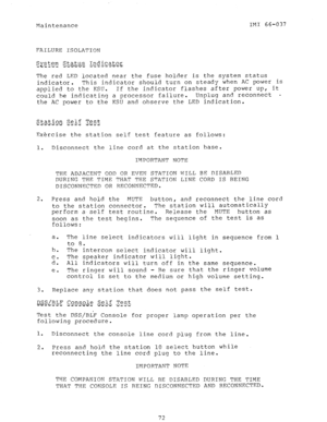 Page 73Maintenance IMI 66-037 
FAILURE ISOLATION 
The red LED located near the fuse holder is the system status 
indicator. This indicator should turn on steady when AC power is 
applied to the KSIJ. If the indicator flashes after power up, it 
could be indicating a processor failure. Unplug and reconnect W 
the AC power to the KSU and 
observe the LED indication. 
S.tatiqn Self Test 
--wi- m-w w e m - 4.6 iT 
Exercise the station self test feature as follows: 
1. Disconnect the line cord at the station base....