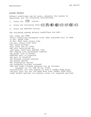 Page 75Maintenance IMI 66-037 
Default conditions can be reset, whenever the system is 
operating, per the following instructions. 
1. Press the button. 
2. Press the following keys:@)m@)(@)@)@(@@ 
3. Press the MONITOR button. 
The following system default conditions are set: 
rst when  -All lines are DTMF 
-Voice. signalling attempted fi 
-1 sec. pause time 
-2 sec. dial tone recall time 
-30 sec. recall from hold 
-All lines private 
-All lines are CO lines 
-No toll restriction set intercom call is made...