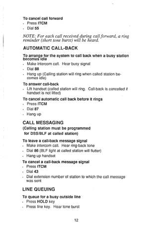 Page 14To cancel call forward 
. 
Press ITCM 
. 
Dial 55 
NOTE: For each call received during call forward, a ring 
reminder (short tone burst) will be heard. 
AUTOMATIC CALL-BACK 
To arrange for the system to call back when a busy station 
becomes idle 
. 
Make intercom call. Hear busy signal 
. Dial 88 
. 
Hang up (Calling station will ring when called station be- 
comes idle) 
To answer call-back 
. Lift handset (called station will ring. Call-back is cancelled if 
handset is not lifted) 
To cancel automatic...