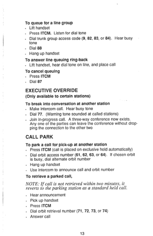 Page 15To queue for a line group 
. 
Lift handset 
. Press ITCM. Listen for dial tone 
. 
Dial trunk group access code (9, 82, 83, or 84). Hear busy 
tone 
. Dial 88 
. Hang up handset 
To 
answer line queuing ring-back 
. Lift handset, hear dial tone on line, and place call 
To cancel queuing 
. 
Press ITCM 
. Dial 87 
EXECUTIVE OVERRIDE 
(Only available to certain stations) 
To break into conversation at another station 
. Make intercom call. Hear busy tone 
. 
Dial 77. (Warning tone sounded at called...