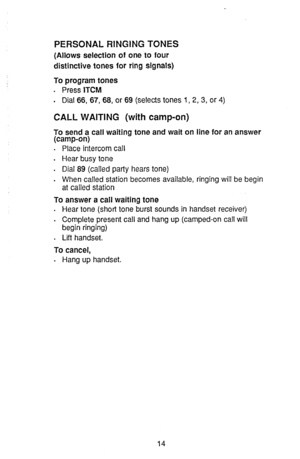 Page 16PERSONAL RINGING TONES 
(Allows selection of one to four 
distinctive tones for ring signals) 
To program tones 
. Press ITCM 
. Dial 66, 67, 68, or 69 (selects tones 1, 2, 3, or 4) 
CALL WAITING (with camp-on) 
To send a call waiting tone and wait on line for an answer 
(camp-on) 
. Place intercom call 
. 
Hear busy tone 
. Dial 89 (called party hears tone) 
. 
When called station becomes available, ringing will be begin 
at called station 
To answer a call waiting tone 
. Hear tone (short tone burst...