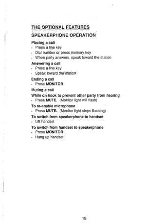 Page 17THE OPTIONAL FEATURES 
SPEAKERPHONE OPERATION 
Placing a call 
. 
Press a line key 
. 
Dial number or press memory key 
. 
When party answers, speak toward the station 
Answering a call 
. Press a line key 
. Speak toward the station 
Ending a call 
. Press MONITOR 
Muting a call 
While on hook to prevent other party from hearing. 
. Press MUTE. (Monitor light will flash) 
To re-enable microphone 
. 
Press MUTE. (Monitor light stops flashing) 
To switch from speakerphone to handset 
. 
Lift handset 
To...