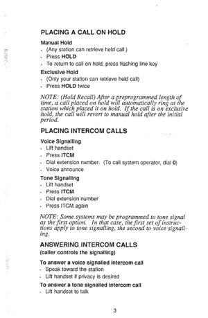 Page 5PLACING A CALL ON HOLD 
Manual Hold 
. (Any station can retrieve held call.) 
. Press HOLD 
. To return to call on hold, press flashing line key 
Exclusive Hold 
. (Only your station can retrieve held call) 
. 
Press HOLD twice 
NOTE: (Hold Recall) After a preprogrammed length of 
time, a call placed on hold will automatically ring at the 
station which placed it on hold. If the call is on exclusive 
hold, the call will revert to manual hold after the initial 
period. 
PLACING INTERCOM CALLS 
Voice...