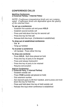 Page 7CONFERENCE CALLS 
Multiline Conference 
(2 External Parties, 1 internal Party) 
NOTE: Conference transmission levels are not compen- 
sated. Conference levels are dependent upon the quality 
of the external lines. 
To set up a conference 
. Establish first outside call and press HOLD 
. 
Establish second outside call 
. Press and hold down line key for second call 
. Press line key for first call 
. Release both line keys. (Conference is established) 
To drop out of established conference 
. Dial # 
....