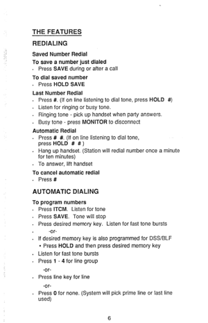 Page 8TliE FEATURES 
REDIALING 
;: 
,. : Saved Number Redial 
To save a number just dialed 
. Press SAVE during or after a call 
To dial saved number 
. 
Press HOLD SAVE 
Last Number Redial 
. Press #. (If on line listening to dial tone, press HOLD #) 
. Listen for ringing or busy tone. 
. Ringing tone - pick up handset when party answers. 
. Busy tone - press MONITOR to disconnect 
Automatic Redial 
. Press # #. (If on line listening to dial tone, 
press HOLD # # ) 
. Hang up handset. (Station will redial...