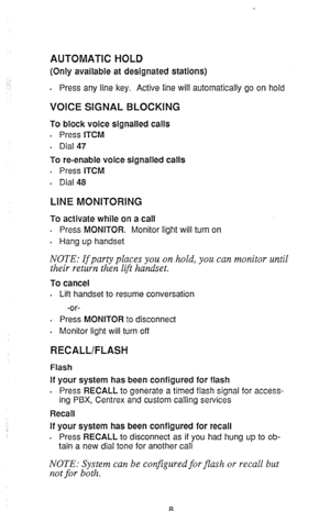 Page 10AUTOMATK HOLD 
(Only available at designated stations) 
. 
Press any line key. Active line will automatically go on hold 
VOICE SIGNAL BLOCKING 
To block voice signalled calls 
. 
Press ITCM 
. Dial 47 
To re-enable voice signalled calls 
. Press ITCM 
. 
Dial 48 
LINE MONITORING 
To activate while on a call 
. Press MONITOR. Monitor light will turn on 
. Hang up handset 
NOTE: If party places you on hold, you can monitor until 
their return then lift handset. 
To cancel 
. Lift handset to resume...