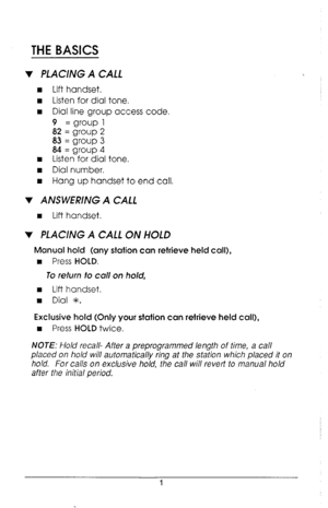 Page 5THE BASICS 
v PLACING A CALL 
n Lift handset. 
n Listen for dial tone. 
w Dial line group access code. 
9 = group 1 
82 = group 2 
83 = group 3 
84 = group 4 
n Listen for dial tone. 
n Dial number. 
I Hang up handset to end call. 
v ANSWERING A CALL 
n Lift handset. 
v PLACING A CALL ON HOLD 
Manual hold (any station can retrieve held call), 
w 
Press HOLD. 
To refurn to call on hold, 
I Lift handset. 
n Dial *. 
Exclusive hold (Only your station can retrieve held call), 
w 
Press HOLD twice. 
NOTE:...