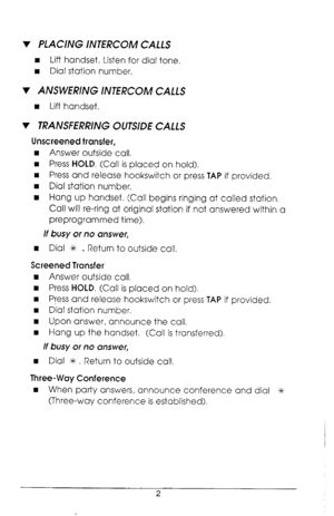 Page 6v PLACING INTERCOM CALLS 
n Lift handset. Listen for dial tone. 
n Dial station number. 
v ANSWERING INTERCOM CALLS 
n Lift handset. 
v TRANSFERRING OUTSIDE CALLS 
Unscreened transfer, 
n Answer outside call. 
n Press HOLD. (Call is placed on hold). 
n Press and release hookswitch or press TAP if provided. 
w Dial station number, 
n Hang up handset. (Call begins ringing at called station, 
Call will re-ring at original station if not answered within a 
preprogrammed time). 
If busy or no answer, 
n Dial...