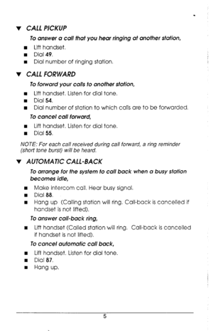 Page 9. 
v CALL PICKUP 
To answer Q call that you hear ringing at another stufion, 
n Lift handset. 
w Dial 49. 
I Dial number of ringing station. 
v CALL FORWARD 
To forwurd your culls to another station, 
w Lift handset. Listen for dial tone. 
n Dial 54. 
w Dial number of station to which calls are to be forwarded. 
To cancel cull forward, 
w Lift handset. Listen for dial tone. 
w Dial 55. 
NOTE: For each call received during call forward, a ring reminder 
(short tone burst) will be heard. 
v AUTOMATIC...