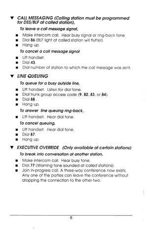 Page 10v CALL MESSAGING (Calling station must be programmed 
for DSS/BLF af called station), 
To leave a call message signal, 
n Make intercom call. Hear busy signal or ring-back tone. 
n Dial 86 (BLF light at called station will flutter). 
n Hang up. 
To cancel a call message signal 
n Lift handset. 
n Dial 43. 
I Dial number of station to which the call message was sent. 
v LINE QUEUING 
To queue for a busy outside line, 
n Lift handset. Listen for dial tone. 
n Dial trunk group access code (9, 82,83, or 84)....