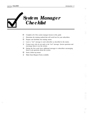Page 11Learning ExecuMailIntroduction 5
System Manager
Checklist
0cl
0cl
q
cl
Cl
qComplete all of the system manager lessons in this guide.
Determine the training method that will work best for your subscribers.
Prepare and distribute the training memo.
Leave a “test” message to each subscriber as described in the memo.
Contact users who do not reply to the “test” message. Answer questions and
encourage them to use the system.
During the first week leave additional messages to subscribers encouraging
them to...