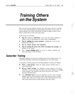 Page 101Learning ExecuMailTraining Others on the System95
Training Others
on the SystemOnce you have become familiar with the voice mail system and how it operates,
you can share that knowledge and understanding with others on your team. As
system manager, this section will provide you with an outline of how to train
others to make full use of the voice mail system.
In this section you will find:
Tips for training the subscribers of the voice mail system, including anoutline of how to demonstrate the system...