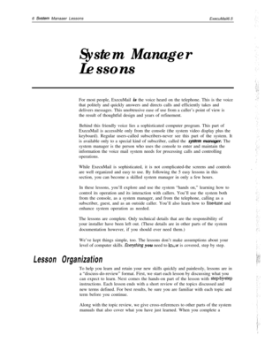 Page 126 Svstem Manaaer Lessons
ExecuMail6.5
System ManagerLessons
For most people, ExecuMail is the voice heard on the telephone. This is the voice
that politely and quickly answers and directs calls and efficiently takes and
delivers messages. This unobtrusive ease of use from a caller’s point of view is
the result of thoughtful design and years of refinement.
Behind this friendly voice lies a sophisticated computer program. This part of
ExecuMail is accessible only from the console (the system video display...