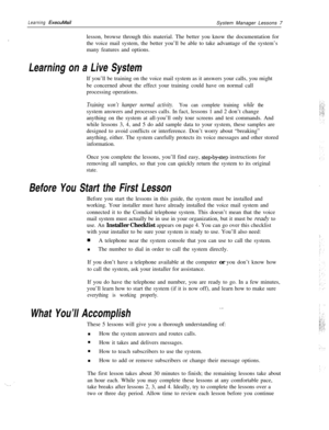 Page 13Learning ExecuMailSystem Manager Lessons 7
.lesson, browse through this material. The better you know the documentation for
the voice mail system, the better you’ll be able to take advantage of the system’s
many features and options.
Learning on a Live SystemIf you’ll be training on the voice mail system as it answers your calls, you might
be concerned about the effect your training could have on normal call
processing operations.
Training won’t hamper normal activity. You can complete training while...