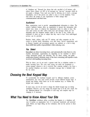 Page 1232 Applications the QuickStart WayExecuMail6.5
of “telephone tag.” Research has shown that only one-third of all business calls
achieve direct contact, yet 40% of all messages are “one-way” messages which do
not require a dialogue. Voice mail saves time by allowing you to leave a message
immediately, even if the person you called is away or on the telephone. Voice
mail allows the people in your organization to better manage theircommunications and their time.
Audiotext
Many organizations want to provide...