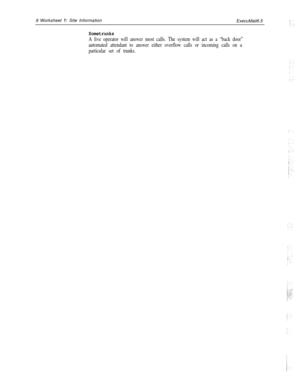 Page 1288 Worksheet 1: Site Information
ExecuMail6.5
Sometrunks
A live operator will answer most calls. The system will act as a “back door”
automated attendant to answer either overflow calls or incoming calls on a
particular set of trunks. 