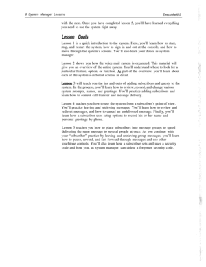Page 148 System Manager Lessons
ExecuMail6.5
with the next. Once you have completed lesson 5, you’ll have learned everything
you need to use the system right away.Lesson GoalsLesson 1 is a quick introduction to the system. Here, you’ll learn how to start,
stop, and restart the system, how to sign in and out at the console, and how to
move through the system’s screens. You’ll also learn your duties as system
manager.
Lesson 2 shows you how the voice mail system is organized. This material will
give you an...
