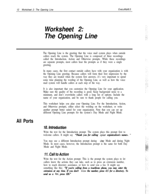 Page 13212Worksheet 2: The Opening LineExecuMail6.5
Worksheet 2:
The Opening Line
All Ports
The Opening Line is the greeting that the voice mail system plays when outside
callers reach the system. The Opening Line is composed of three recordings
called the Introduction, Action and Otherwise prompts. While these recordings
are separate prompts, most callers hear the prompts as if they were a single
greeting.
In many cases, the first contact outside callers have with your organization is with
the Opening Line...