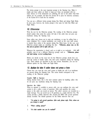 Page 13474Worksheet 2: The Opening LineExecuMail6.5
The Action prompt is the most important prompt in the Opening Line. Make it
simple and clear; callers are likely to hang up if they are presented with too
many choices or if the instructions are confusing. Be sure to tell callers what their
options are; for example, tell them the System ID to press for directory assistance,
or the System ID to reach the fax machine.
You can use a different Action prompt during Day Mode and during Night Mode.
In most cases,...