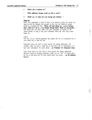 Page 135QuickStart Application ManualWorksheet 2: The Opening Line15
4.“What’s this in reference to?”
5.“What additional message would you like to leave?”
6.“Thank you, I’ll make sure your message gets attention. ”
Hang UP
When your organization is closed or there is no operator on duty, the system can
hang up after the Opening Line prompts. In this case, the Otherwise prompt
should say something like this: 
“Please call back during our nonal business
hours, which are 9 am to 
5 pm Monday through Friday. Thank...