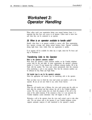Page 13616Worksheet 3: Operator HandlingExecuMail6.5
Worksheet 3:
Operator Handling
When callers reach your organization during your normal business hours, it is
important that they have easy access to an operator. Callers need to know how
and when they can be connected to an operator.
20. When is an operafor available to handle calls?
Identify when there is an operator available to answer calls. Most organizations
have operator coverage only during normal business hours. Operator availability
during night hours...