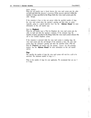 Page 13818Worksheet 3: ODerator HandlinaExecuMail6.5
Await Answer
When the call transfer type is Await Answer, the voice mail system puts the calleron hold and dials the operator’s extension. If the operator answers within the
number of rings specified in the Rings field, the voice mail system puts the
caller through.
If the extension is busy or does not answer within the specified number of rings,
the voice mail system plays the operator’s greeting and then takes an action
(typically, going to a special...