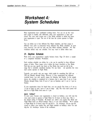 Page 139QuickStart Application ManualWorksheet 4: System Schedules19
Worksheet 4:
System Schedules
Most organizations have established working hours. You can set up the voice
mail system to handle calls differently when your organization is open and
closed. The voice mail system uses a Day Mode schedule to define the hours
your organization is open. The rest of the time the system operates in Night
Mode.
You can define up to four different Day Mode schedules, and then assign to
different voice ports or...