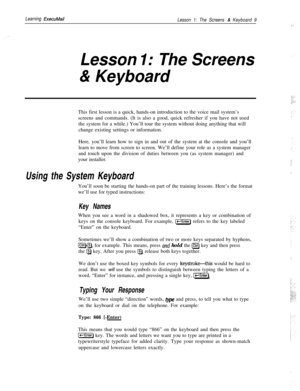 Page 15Learning ExecuMail
Lesson 1: The Screens & Keyboard 9(.. :
Lesson I: The Screens
& KeyboardThis first lesson is a quick, hands-on introduction to the voice mail system’s
screens and commands. (It is also a good, quick refresher if you have not used
the system for a while.) You’ll tour the system without doing anything that will
change existing settings or information.
Here, you’ll learn how to sign in and out of the system at the console and you’ll
learn to move from screen to screen. We’ll define your...