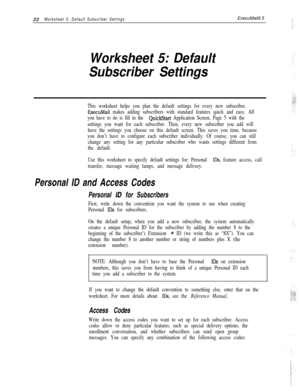 Page 14222Worksheet 5: Default Subscriber SettingsExecuMail6.5
Worksheet 5: Default
Subscriber Settings
This worksheet helps you plan the default settings for every new subscriber.
ExecuMail makes adding subscribers with standard features quick and easy. All
you have to do is fill in the 
QuickStart Application Screen, Page 5 with the
settings you want for each subscriber. Then, every new subscriber you add will
have the settings you choose on this default screen. This saves you time, because
you don’t have to...