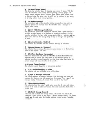 Page 14424Worksheef 5: Default Subscriber SettingsExecuMail6.5
A[No Setup Options &cess]
This denies the subscriber access to changing setup options by phone. With this
code, the subscriber cannot change personal greetings, message groups, call
transfer options, message delivery, recorded name, spelled name, security code,
or directory listing. The access codes A and T may be combined to deny access
to all setup options except personal greetings.
B[No Receipt Summary]
The system does not tell the subscriber that...