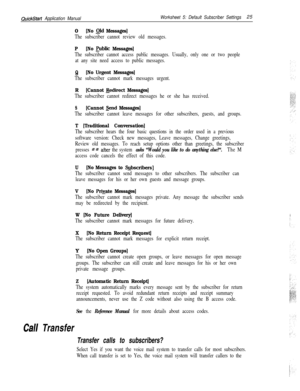 Page 145QuickStart Application ManualWorksheet 5: Default Subscriber Settings25
0
[No Old Messages]
The subscriber cannot review old messages.
P[No public Messages]
The subscriber cannot access public messages. Usually, only one or two people
at any site need access to public messages.
Q[No Urgent Messages]
The subscriber cannot mark messages urgent.
R[Cannot &diiect Messages]
The subscriber cannot redirect messages he or she has received.
S[Cannot md Messages]
The subscriber cannot leave messages for other...
