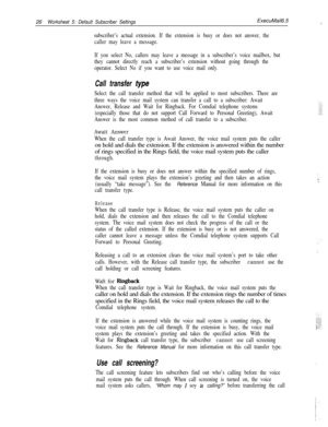 Page 14626Worksheet 5: Default Subscriber SettingsExecuMail6.5
/  i
subscriber’s actual extension. If the extension is busy or does not answer, the
caller may leave a message.
If you select No, callers may leave a message in a subscriber’s voice mailbox, but
they cannot directly reach a subscriber’s extension without going through the
operator. Select No if you want to use voice mail only.
Call transfer type
Select the call transfer method that will be applied to most subscribers. There are
three ways the voice...