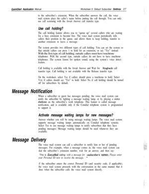 Page 147QuickStart Awlcation ManualWorksheet 5: Default Subscriber Settinas27
to the subscriber’s extension. When the subscriber answers the call, the voice
mail system plays the caller’s name before putting the call through. You can only
use call screening with the Await Answer call transfer type.
Use call holding?
The call holding feature allows you to “queue up” several callers who are waiting
for a busy extension to become free. The voice mail system periodically tells
callers their position in the queue,...