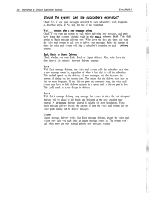 Page 14828Worksheet 5: Default Subscriber SettingsExecuMail6.5
Should the system call the subscriber’s extension?
Check Yes if you want messages delivered to each subscriber’s work telephone,
as described above. If No, skip the rest of this worksheet.
Wait- minutes after a new message arrives
Check if you want the system to wait before delivering new messages, and enterhow long the system should wait in the Waitminutes field. This field
applies to Batch message delivery only. Write down the days and times you...