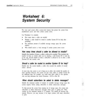 Page 149QuickStart Application ManualWorksheet 6: System Security29
Worksheet 6:
System Security
The voice mail system offers system-wide features that protect the system from
unauthorized access and from certain system errors.
Use Worksheet 6 to identify:n
How many times a caller can misdial.n
Whether a caller should be routed to another System ID for help after
misdialing.n
The minimum amount of available message storage space the system
requires.n
Who should receive a voice message if certain system errors...