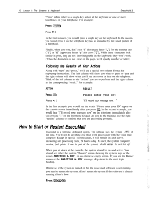 Page 1610Lesson I: The Screens & KeyboardExecuMail6.5“Press” refers either to a single-key action at the keyboard or one or more
touchtones on your telephone. For example:
Press 
=: 1
In the first instance, you would press a single key on the keyboard. In the second,
you would press it on the telephone keypad, as indicated by the small picture of
a telephone.
c; . .Finally, when you type, don’t use “1” (lowercase letter 
“L”) for the number one
(“I”) or “0” (uppercase letter “0”) for zero (“0”). While these...