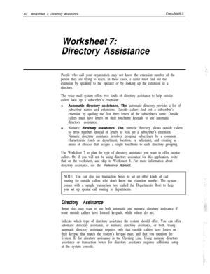 Page 15232Worksheet 7: Directory AssistanceExecuMail6.5
Worksheet 7:
Directory Assistance
People who call your organization may not know the extension number of the
person they are trying to reach. In these cases, a caller must find out the
extension by speaking to the operator or by looking up the extension in a
directory.
The voice mail system offers two kinds of directory assistance to help outside
callers look up a subscriber’s extension:n
Automatic directory assistance. The automatic directory provides a...