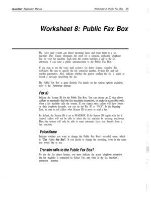 Page 155QuickStart Application ManualWorksheet 8: Public Fax Box35
Worksheet 8: Public Fax Box
The voice mail system can detect incoming faxes and route them to a fax
machine. This feature eliminates the need for a separate, dedicated telephone
line for your fax machine. Each time the system transfers a call to the fax
extension, it can send a public announcement to the Public Fax Box.
If you plan to use the voice mail system’s fax detect feature, complete this
worksheet. Be sure to specify the fax extension...