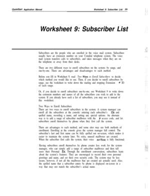 Page 159QuickStart Application ManualWorksheet 9: Subscriber List39
Worksheet 9: Subscriber List
Subscribers are the people who are enrolled in the voice mail system. Subscribers
usually have an extension number on your Comdial telephone system. The voice
mail system transfers calls to subscribers, and takes messages when they are on
the telephone or away from their desks.
There are two different ways to enroll subscribers on the system: by range, and
one-by-one. There are advantages and disadvantages to each...
