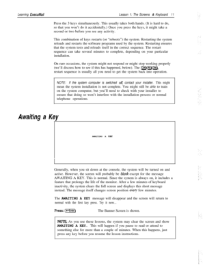 Page 17Learning ExecuMailLesson 1: The Screens & Keyboard11Press the 3 keys simultaneously. This usually takes both hands. (It is hard to do,
so that you won’t do it accidentally.) Once you press the keys, it might take a
second or two before you see any activity.
This combination of keys restarts (or “reboots”) the system. Restarting the system
reloads and restarts the software programs used by the system. Restarting ensures
that the system tests and reloads itself in the correct sequence. The restart
sequence...