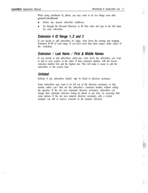 Page 161QuickStart Application ManualWorksheet 9: Subscriber List4 1
When using enrollment by phone, you may want to do two things soon aftergeneral enrollment:
n
Delete any unused subscriber mailboxesn
Go through the Personal Directory in ID Sort order and type in the full name
for each subscriber.
Extension # ID Range 7,2 and 3
If you decide to add subscribers by range, write down the starting and stopping
Extension 
# ID of each range. If you have more than three ranges, make copies of
the worksheet....