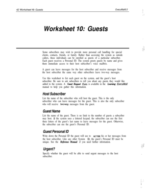 Page 16242 Worksheet 70: GuestsExecuMail6.5
Worksheet IO: Guests
Some subscribers may wish to provide more personal call handling for special
clients, contacts, friends, or family. Rather than accessing the system as outside
callers, these individuals can be enrolled as guests of a particular subscriber.
Each guest receives a Personal ID. The system greets guests by name and gives
them immediate access to their host subscriber’s voice mailbox.
A guest can leave messages for the host subscriber and receive...