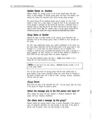 Page 16646Worksheet 1 I: Message GroupsExecuMail6.5
Spelled Names vs. Numbers
Indicate whether the message groups on the system should begin with three
letters, or three numbers. If message group names will begin with numbers, also
indicate the System ID subscribers press before leaving group messages.
The special System ID for numbered groups must be unique. It’s best if the
number is short (two or three digits), to speed the flow of the conversation (the
system prompts a subscriber for the System ID each time...