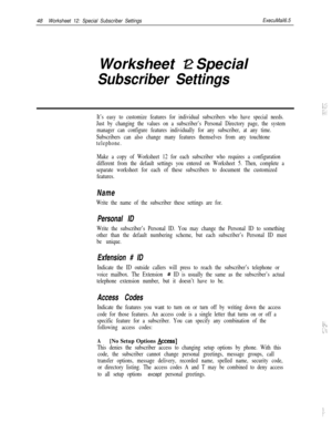 Page 16848Worksheet 12: Special Subscriber SettingsExecuMail6.5Worksheet 12: Special
Subscriber Settings
It’s easy to customize features for individual subscribers who have special needs.
Just by changing the values on a subscriber’s Personal Directory page, the system
manager can configure features individually for any subscriber, at any time.
Subscribers can also change many features themselves from any touchtone
telephone.
Make a copy of Worksheet 12 for each subscriber who requires a configuration
different...