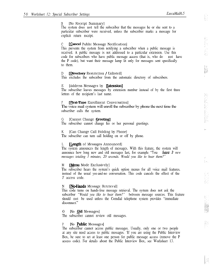 Page 17050Worksheet 12: Special Subscriber SettingsExecuMail6.5
B[No Receipt Summary]
The system does not tell the subscriber that the messages he or she sent to a
particular subscriber were received, unless the subscriber marks a message for
explicit return receipt.
CEancel Public Message Notification]
This prevents the system from notifying a subscriber when a public message is
received. A public message is not addressed to a particular extension. Use this
code for subscribers who have public message access...
