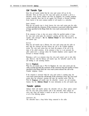 Page 17252Worksheet 12: Special Subscriber SettinasExecuMail6.5
Call Transfer Type
Select the call transfer method that the voice mail system will use for the
subscriber. There are three ways the voice mail system can transfer a call to a
subscriber: Await Answer, Release and Wait for Ringback. For Comdial telephone
systems (especially those that do not support Call Forward to Personal Greeting),
Await Answer is the most common method of call transfer to a subscriber.
Await Answer
When the call transfer type is...